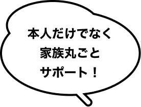 本人だけでなく家族丸ごとサポート！