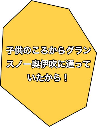 子供のころからグランスノー奥伊吹に通っていたから！